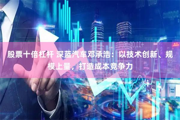 股票十倍杠杆 深蓝汽车邓承浩：以技术创新、规模上量，打造成本竞争力