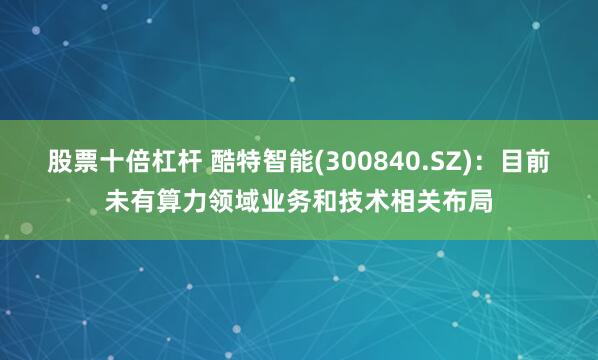 股票十倍杠杆 酷特智能(300840.SZ)：目前未有算力领域业务和技术相关布局