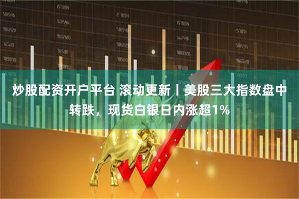 炒股配资开户平台 滚动更新丨美股三大指数盘中转跌，现货白银日内涨超1%