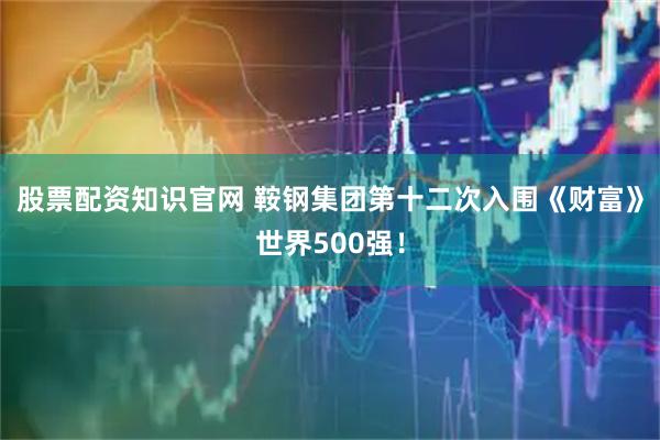 股票配资知识官网 鞍钢集团第十二次入围《财富》世界500强！