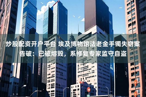 炒股配资开户平台 埃及博物馆法老金手镯失窃案告破：已被熔毁，系修复专家监守自盗