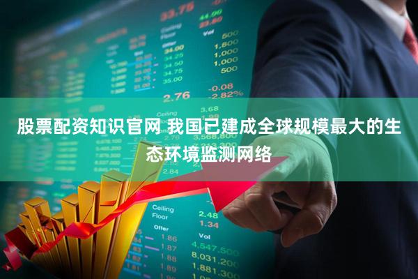股票配资知识官网 我国已建成全球规模最大的生态环境监测网络