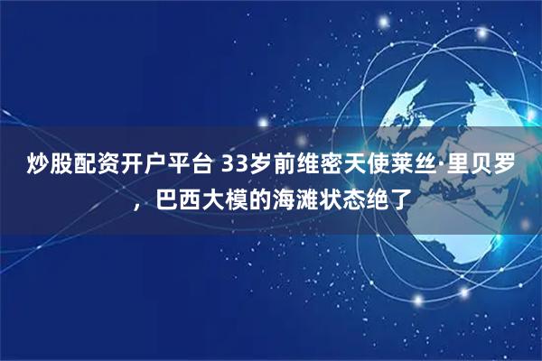 炒股配资开户平台 33岁前维密天使莱丝·里贝罗，巴西大模的海滩状态绝了