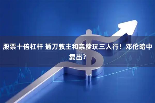 股票十倍杠杆 插刀教主和亲爹玩三人行！邓伦暗中复出？
