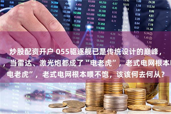 炒股配资开户 055驱逐舰已是传统设计的巅峰，但未来海战拼的是“电”，当雷达、激光炮都成了“电老虎”，老式电网根本喂不饱，该该何去何从？