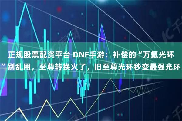 正规股票配资平台 DNF手游：补偿的“万氪光环”别乱用，至尊转换火了，旧至尊光环秒变最强光环