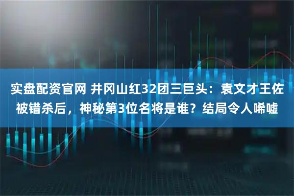 实盘配资官网 井冈山红32团三巨头：袁文才王佐被错杀后，神秘第3位名将是谁？结局令人唏嘘