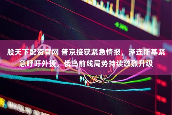 股天下配资官网 普京接获紧急情报，泽连斯基紧急呼吁外援，俄乌前线局势持续激烈升级