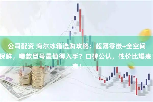 公司配资 海尔冰箱选购攻略：超薄零嵌+全空间保鲜，哪款型号最值得入手？口碑公认，性价比爆表！