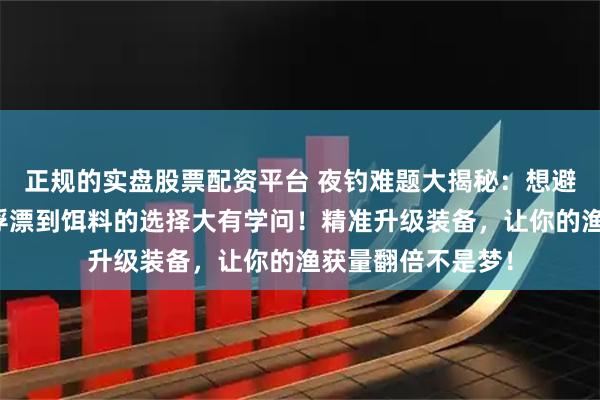 正规的实盘股票配资平台 夜钓难题大揭秘：想避免空军尴尬，从浮漂到饵料的选择大有学问！精准升级装备，让你的渔获量翻倍不是梦！