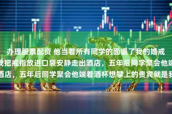 办理股票配资 他当着所有同学的面退了我的婚戒说我配不上他的圈子，我把戒指放进口袋安静走出酒店，五年后同学聚会他端着酒杯想攀上的贵宾就是我