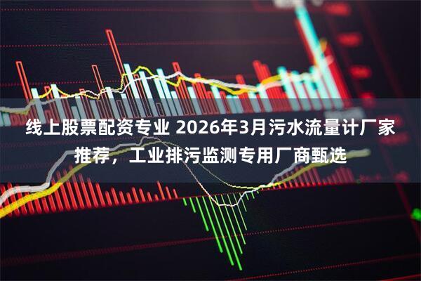 线上股票配资专业 2026年3月污水流量计厂家推荐，工业排污监测专用厂商甄选