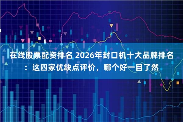 在线股票配资排名 2026年封口机十大品牌排名：这四家优缺点评价，哪个好一目了然