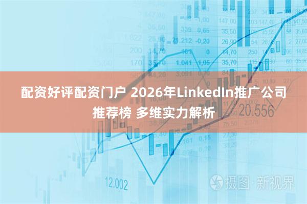 配资好评配资门户 2026年LinkedIn推广公司推荐榜 多维实力解析