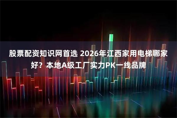 股票配资知识网首选 2026年江西家用电梯哪家好？本地A级工厂实力PK一线品牌