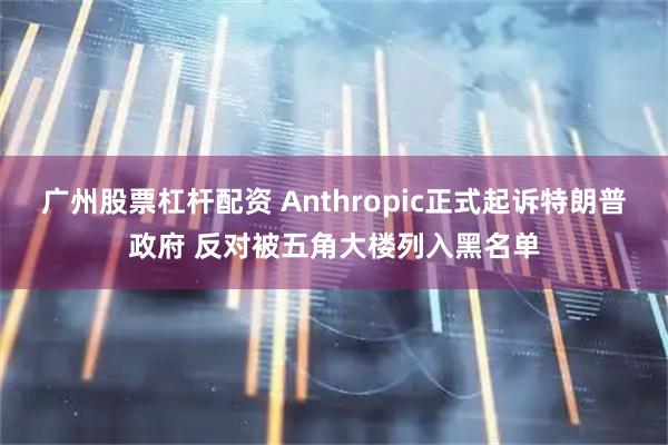 广州股票杠杆配资 Anthropic正式起诉特朗普政府 反对被五角大楼列入黑名单