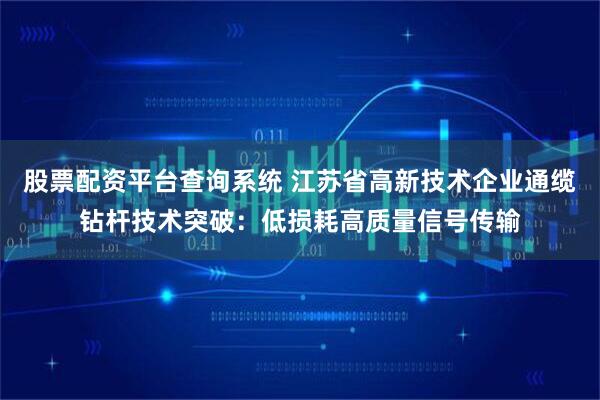 股票配资平台查询系统 江苏省高新技术企业通缆钻杆技术突破:低损耗高质量信号传输
