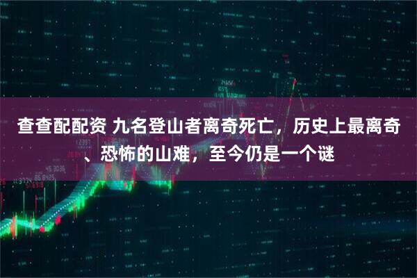 查查配配资 九名登山者离奇死亡，历史上最离奇、恐怖的山难，至今仍是一个谜