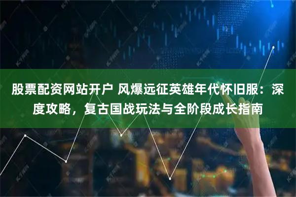 股票配资网站开户 风爆远征英雄年代怀旧服:深度攻略,复古国战玩法与全阶段成长指南