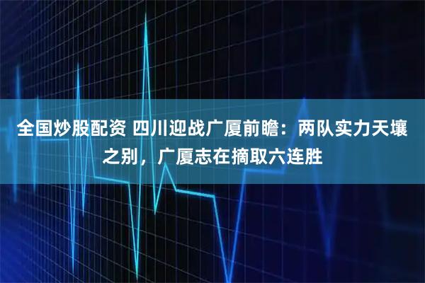 全国炒股配资 四川迎战广厦前瞻：两队实力天壤之别，广厦志在摘取六连胜